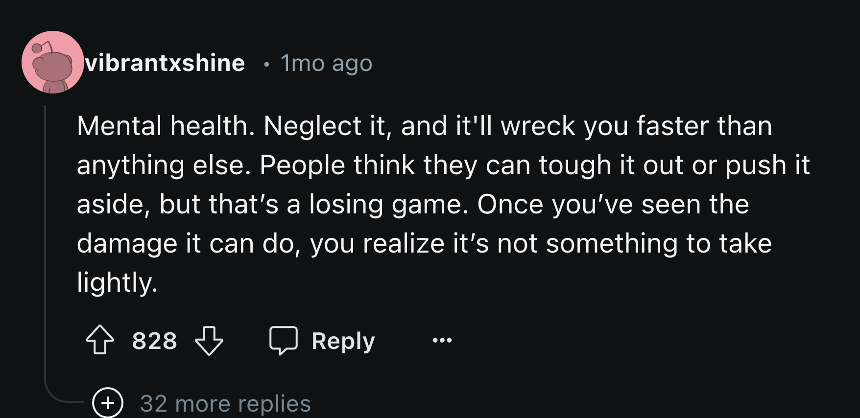 number - vibrantxshine 1mo ago Mental health. Neglect it, and it'll wreck you faster than anything else. People think they can tough it out or push it aside, but that's a losing game. Once you've seen the damage it can do, you realize it's not something t